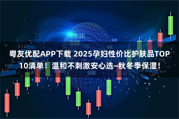 粤友优配APP下载 2025孕妇性价比护肤品TOP10清单！温和不刺激安心选~秋冬季保湿！