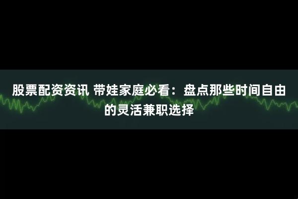 股票配资资讯 带娃家庭必看：盘点那些时间自由的灵活兼职选择
