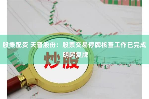 股樂配资 天普股份：股票交易停牌核查工作已完成 明起复牌