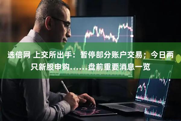 选倍网 上交所出手：暂停部分账户交易；今日两只新股申购……盘前重要消息一览