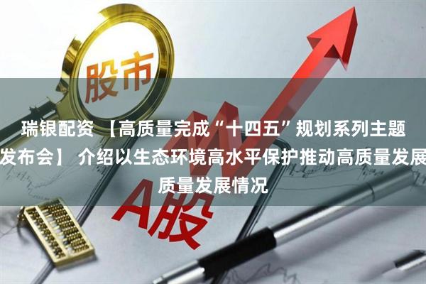 瑞银配资 【高质量完成“十四五”规划系列主题新闻发布会】 介绍以生态环境高水平保护推动高质量发展情况