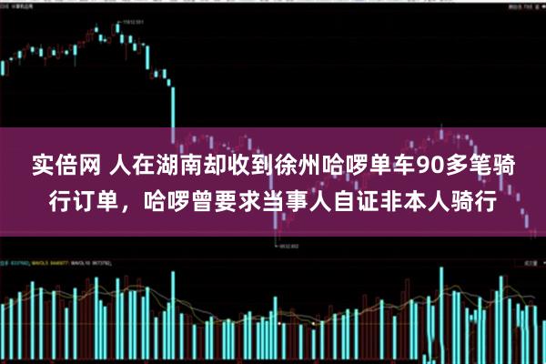 实倍网 人在湖南却收到徐州哈啰单车90多笔骑行订单，哈啰曾要求当事人自证非本人骑行