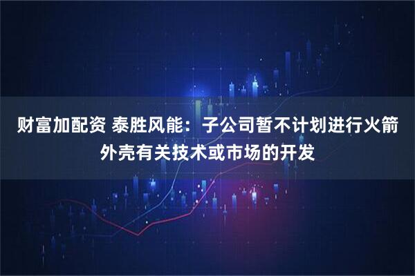财富加配资 泰胜风能：子公司暂不计划进行火箭外壳有关技术或市场的开发