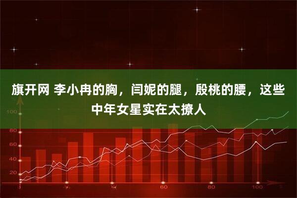 旗开网 李小冉的胸，闫妮的腿，殷桃的腰，这些中年女星实在太撩人