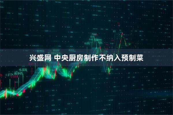 兴盛网 中央厨房制作不纳入预制菜