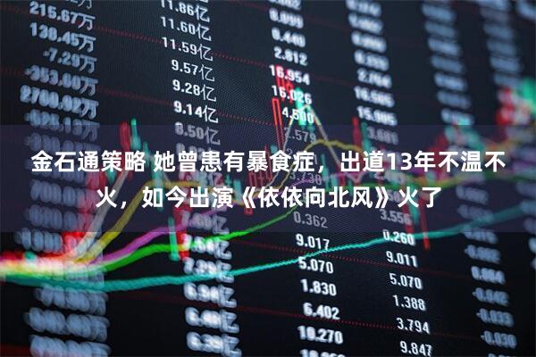 金石通策略 她曾患有暴食症，出道13年不温不火，如今出演《依依向北风》火了