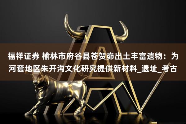 福祥证券 榆林市府谷县苍贺峁出土丰富遗物：为河套地区朱开沟文化研究提供新材料_遗址_考古