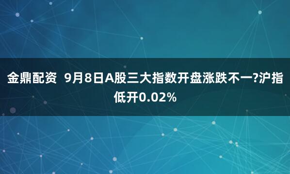 金鼎配资  9月8日A股三大指数开盘涨跌不一?沪指低开0.02%