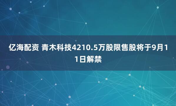 亿海配资 青木科技4210.5万股限售股将于9月11日解禁